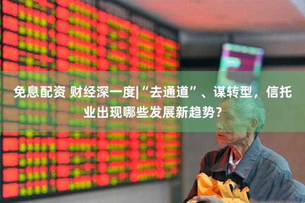 免息配资 财经深一度|“去通道”、谋转型，信托业出现哪些发展新趋势？