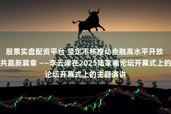 股票实盘配资平台 坚定不移推动金融高水平开放 谱写互利共赢新篇章 ——李云泽在2025陆家嘴论坛开幕式上的主题演讲