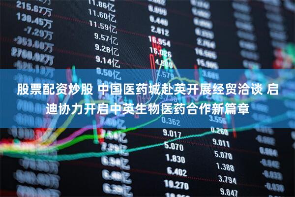 股票配资炒股 中国医药城赴英开展经贸洽谈 启迪协力开启中英生物医药合作新篇章