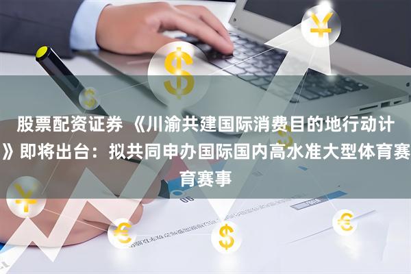 股票配资证券 《川渝共建国际消费目的地行动计划》即将出台：拟共同申办国际国内高水准大型体育赛事