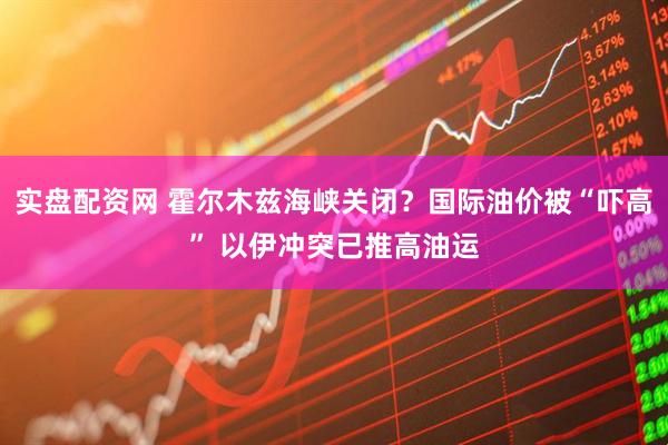 实盘配资网 霍尔木兹海峡关闭？国际油价被“吓高” 以伊冲突已推高油运