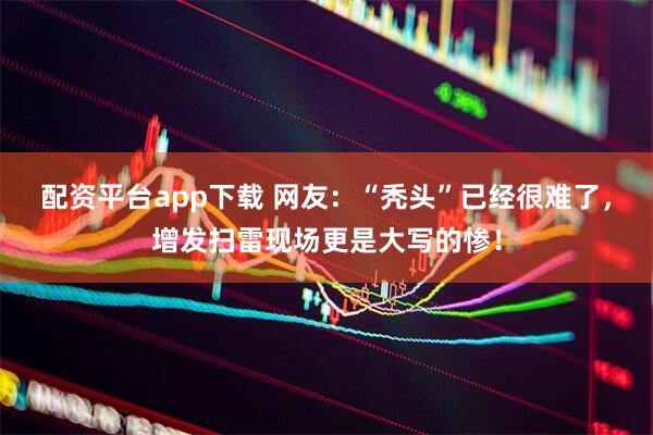 配资平台app下载 网友：“秃头”已经很难了，增发扫雷现场更是大写的惨！