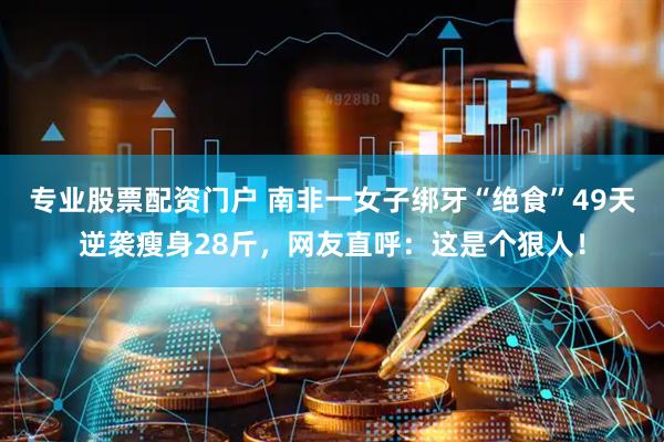 专业股票配资门户 南非一女子绑牙“绝食”49天逆袭瘦身28斤，网友直呼：这是个狠人！