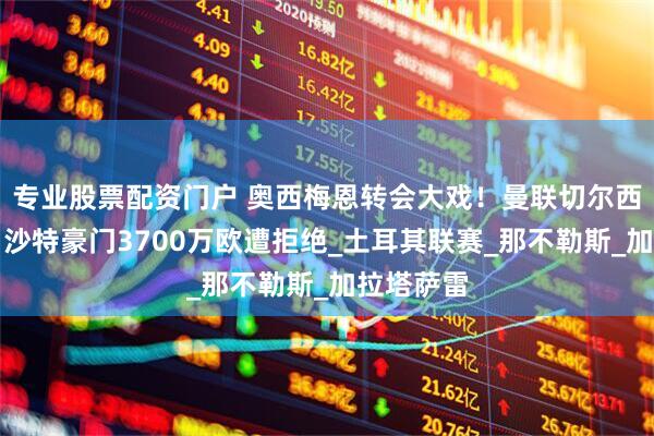专业股票配资门户 奥西梅恩转会大戏！曼联切尔西争夺战，沙特豪门3700万欧遭拒绝_土耳其联赛_那不勒斯_加拉塔萨雷
