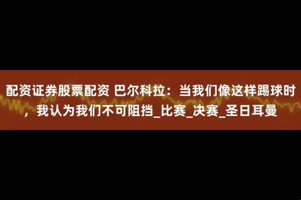 配资证券股票配资 巴尔科拉：当我们像这样踢球时，我认为我们不可阻挡_比赛_决赛_圣日耳曼