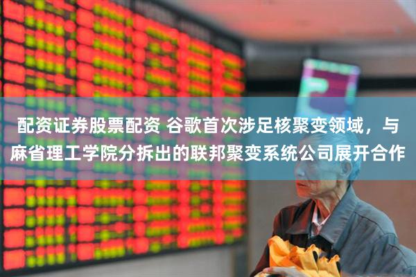 配资证券股票配资 谷歌首次涉足核聚变领域，与麻省理工学院分拆出的联邦聚变系统公司展开合作