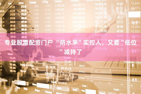 专业股票配资门户 “防水茅”实控人，又要“低位”减持了