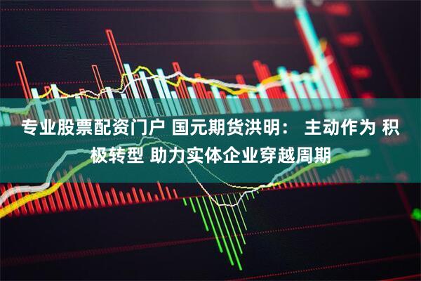 专业股票配资门户 国元期货洪明： 主动作为 积极转型 助力实体企业穿越周期