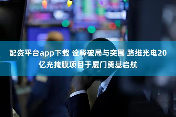 配资平台app下载 诠释破局与突围 路维光电20亿光掩膜项目于厦门奠基启航