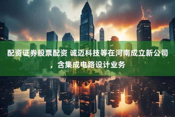 配资证券股票配资 诚迈科技等在河南成立新公司，含集成电路设计业务