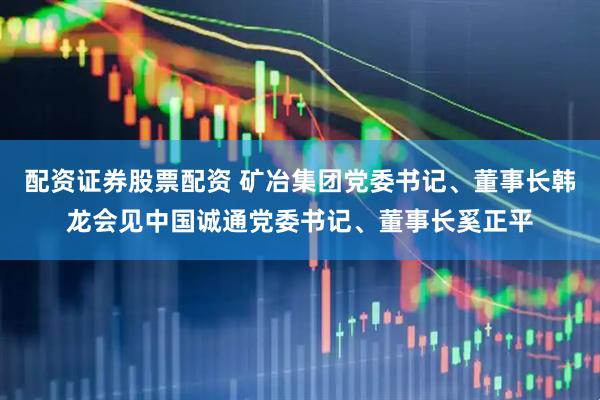 配资证券股票配资 矿冶集团党委书记、董事长韩龙会见中国诚通党委书记、董事长奚正平