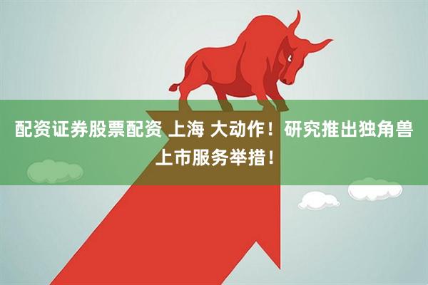 配资证券股票配资 上海 大动作！研究推出独角兽上市服务举措！