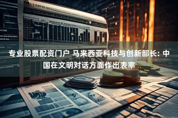 专业股票配资门户 马来西亚科技与创新部长: 中国在文明对话方面作出表率