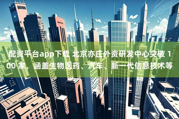 配资平台app下载 北京亦庄外资研发中心突破 100 家，涵盖生物医药、汽车、新一代信息技术等