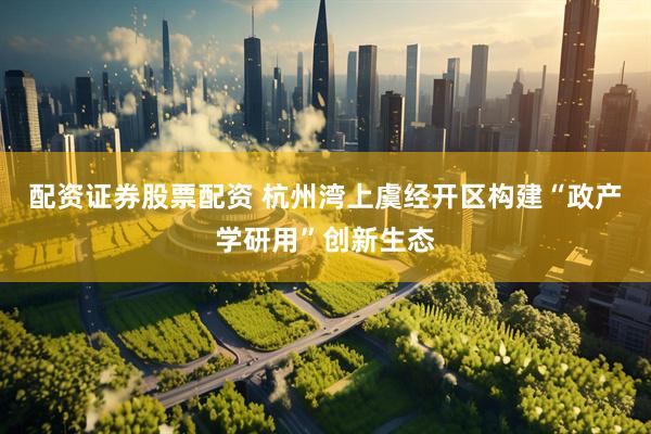 配资证券股票配资 杭州湾上虞经开区构建“政产学研用”创新生态