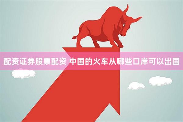 配资证券股票配资 中国的火车从哪些口岸可以出国