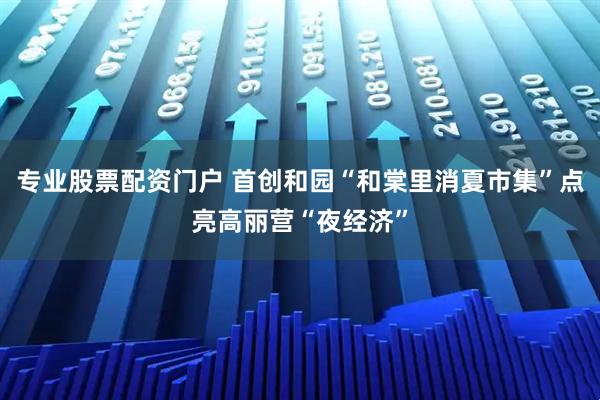 专业股票配资门户 首创和园“和棠里消夏市集”点亮高丽营“夜经济”