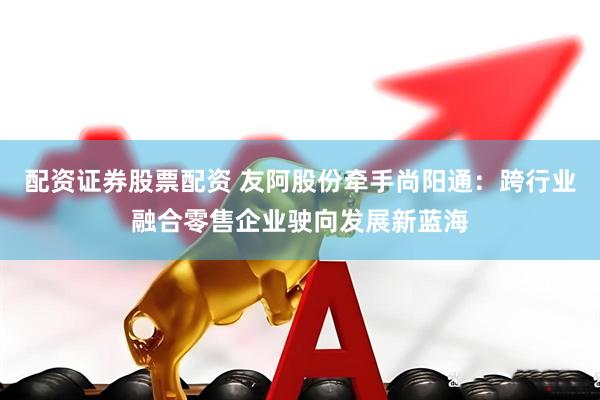 配资证券股票配资 友阿股份牵手尚阳通：跨行业融合零售企业驶向发展新蓝海