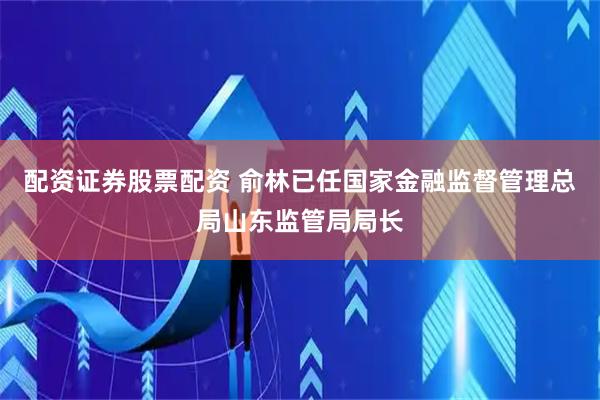 配资证券股票配资 俞林已任国家金融监督管理总局山东监管局局长