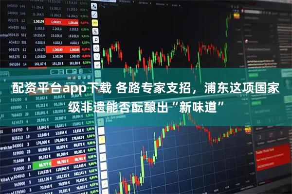 配资平台app下载 各路专家支招，浦东这项国家级非遗能否酝酿出“新味道”