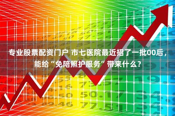 专业股票配资门户 市七医院最近招了一批00后，能给“免陪照护服务”带来什么？