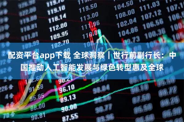 配资平台app下载 全球洞察|世行前副行长:中国推动人工智能发展与绿色转型惠及全球