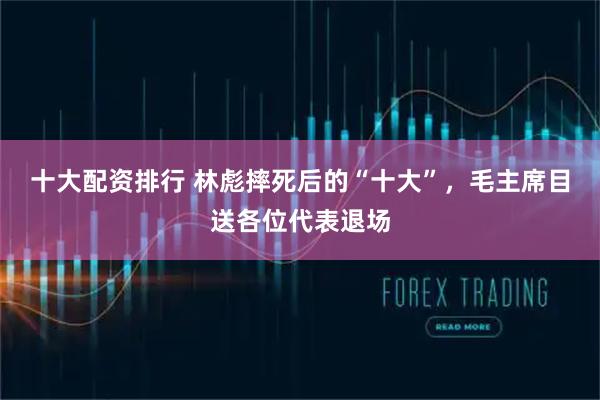 十大配资排行 林彪摔死后的“十大”，毛主席目送各位代表退场