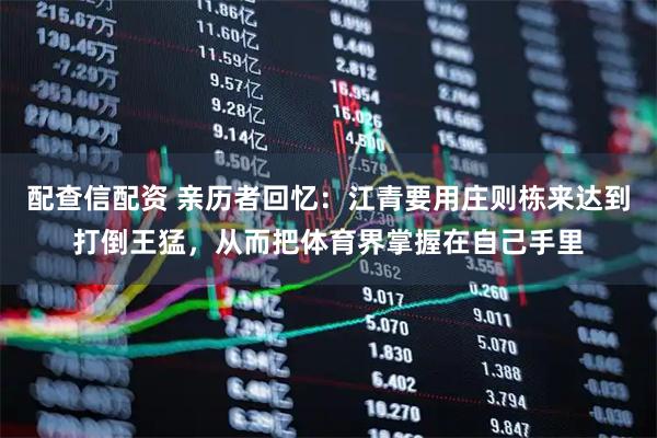 配查信配资 亲历者回忆：江青要用庄则栋来达到打倒王猛，从而把体育界掌握在自己手里