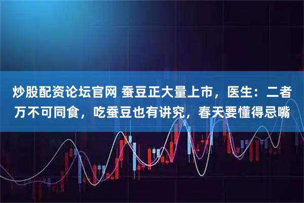 炒股配资论坛官网 蚕豆正大量上市，医生：二者万不可同食，吃蚕豆也有讲究，春天要懂得忌嘴