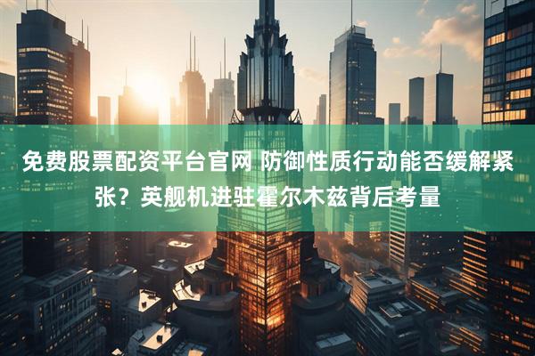 免费股票配资平台官网 防御性质行动能否缓解紧张?英舰机进驻霍尔木兹背后考量