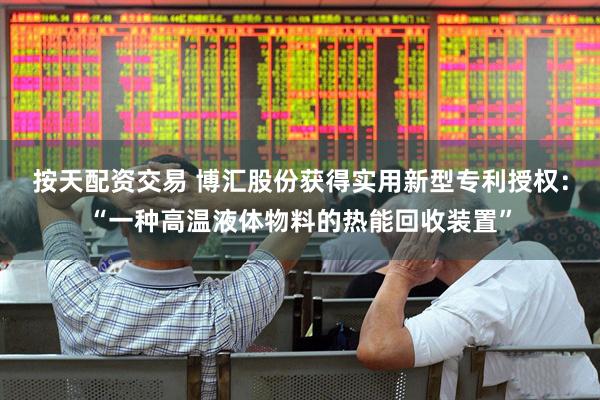 按天配资交易 博汇股份获得实用新型专利授权：“一种高温液体物料的热能回收装置”
