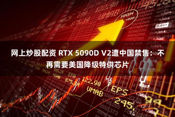 网上炒股配资 RTX 5090D V2遭中国禁售：不再需要美国降级特供芯片