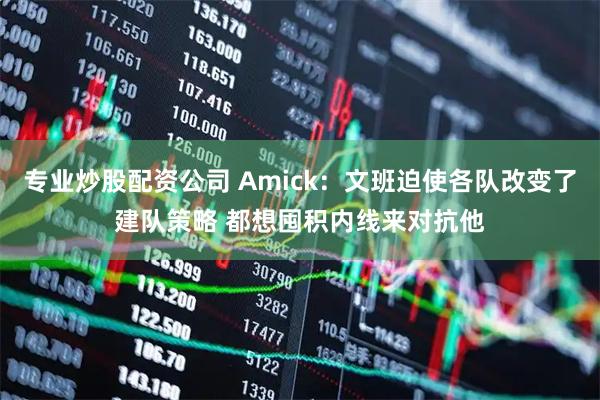 专业炒股配资公司 Amick：文班迫使各队改变了建队策略 都想囤积内线来对抗他