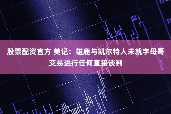 股票配资官方 美记：雄鹿与凯尔特人未就字母哥交易进行任何直接谈判