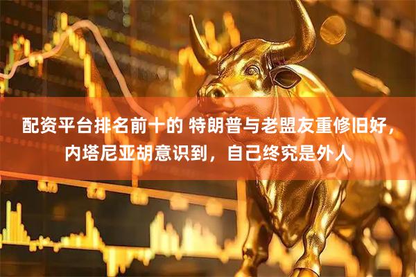 配资平台排名前十的 特朗普与老盟友重修旧好，内塔尼亚胡意识到，自己终究是外人