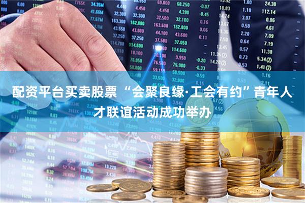 配资平台买卖股票 “会聚良缘·工会有约”青年人才联谊活动成功举办