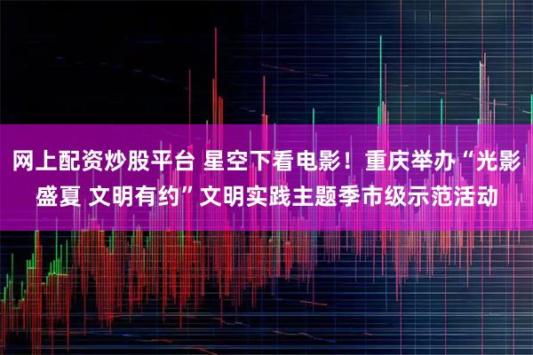 网上配资炒股平台 星空下看电影！重庆举办“光影盛夏 文明有约”文明实践主题季市级示范活动