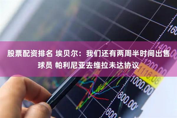 股票配资排名 埃贝尔：我们还有两周半时间出售球员 帕利尼亚去维拉未达协议