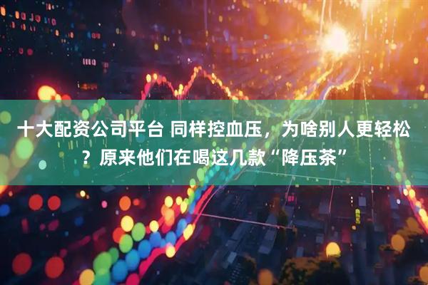 十大配资公司平台 同样控血压，为啥别人更轻松？原来他们在喝这几款“降压茶”