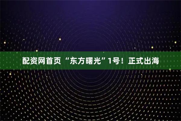 配资网首页 “东方曙光”1号！正式出海