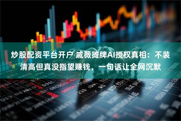 炒股配资平台开户 戚薇摊牌AI授权真相：不装清高但真没指望赚钱，一句话让全网沉默